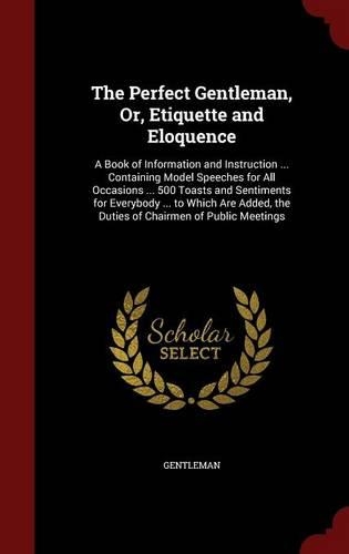 The Perfect Gentleman, Or, Etiquette and Eloquence: A Book of Information and Instruction ... Containing Model Speeches for All Occasions ... 500 Toasts and Sentiments for Everybody ... to Which Are A