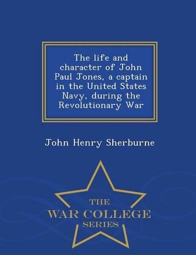 The Life and Character of John Paul Jones, a Captain in the United States Navy, During the Revolutionary War - War College Series