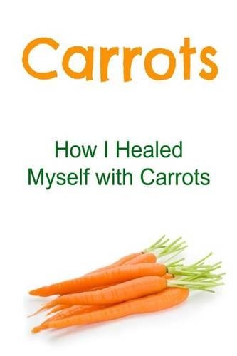 Carrots: How I Healed Myself with Carrots: Carrots, Carrots Facts, Carrots Info, Carrots Benefits, All about Carrots(English)