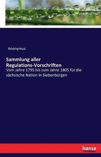 Sammlung aller Regulations-Vorschriften: Vom Jahre 1795 bis zum Jahre 1805 für die sächsische Nation in Siebenbürgen(German)