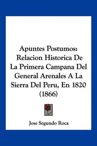 Apuntes Postumos: Relacion Historica De La Primera Campana Del General Arenales A La Sierra Del Peru, En 1820 (1866)(Spanish)