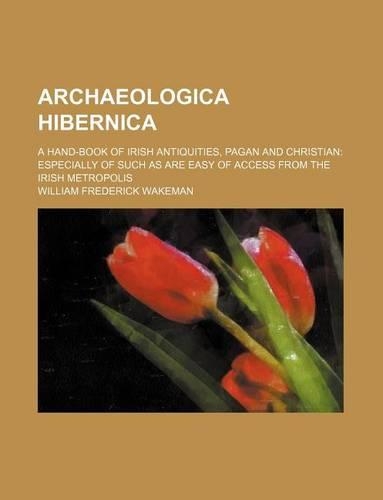 Archaeologica Hibernica; A Hand-Book of Irish Antiquities, Pagan and Christian Especially of Such as Are Easy of Access from the Irish Metropolis