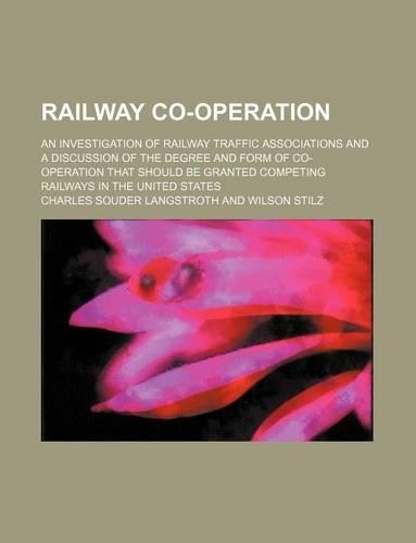 Railway Co-Operation; An Investigation of Railway Traffic Associations and a Discussion of the Degree and Form of Co-Operation That Should Be Granted Competing Railways in the United States: (English)
