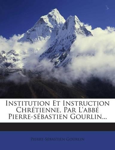 Institution Et Instruction Chrétienne, Par L'abbé Pierre-sébastien Gourlin...: (French)