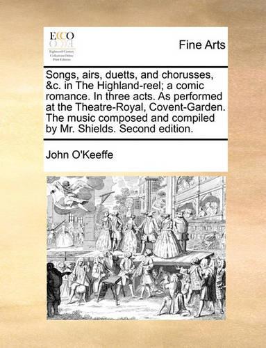 Songs, Airs, Duetts, and Chorusses, &C. in the Highland-Reel; A Comic Romance. in Three Acts. as Performed at the Theatre-Royal, Covent-Garden. the Music Composed and Compiled by Mr. Shields. Second Edition.