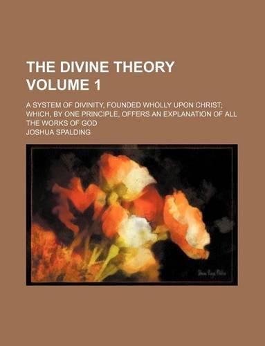 The Divine Theory Volume 1; A System of Divinity, Founded Wholly Upon Christ Which, by One Principle, Offers an Explanation of All the Works of God