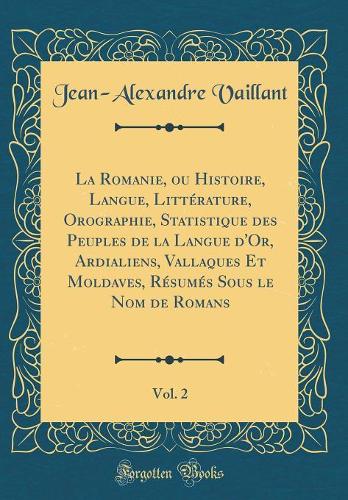 La Romanie, ou Histoire, Langue, Littérature, Orographie, Statistique des Peuples de la Langue d'Or, Ardialiens, Vallaques Et Moldaves, Résumés Sous le Nom de Romans, Vol. 2 (Classic Reprint)