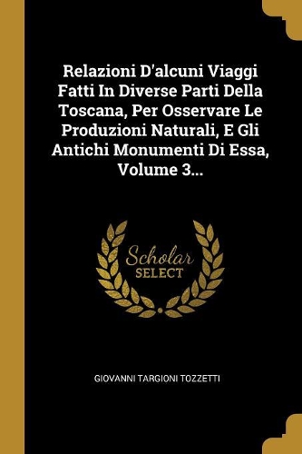 Relazioni d'Alcuni Viaggi Fatti in Diverse Parti Della Toscana, Per Osservare Le Produzioni Naturali, E Gli Antichi Monumenti Di Essa, Volume 3...