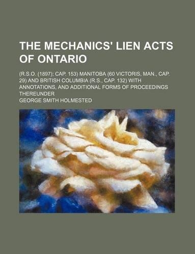 The Mechanics' Lien Acts of Ontario; (R.S.O. (1897) Cap. 153) Manitoba (60 Victoris, Man., Cap. 29) and British Columbia (R.S., Cap. 132) with Annotations, and Additional Forms of Proceedings Thereunder