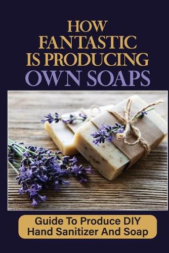 How Fantastic Is Producing Own Soaps: Guide To Produce DIY Hand Sanitizer And Soap: Making Hand Sanitizer At Home