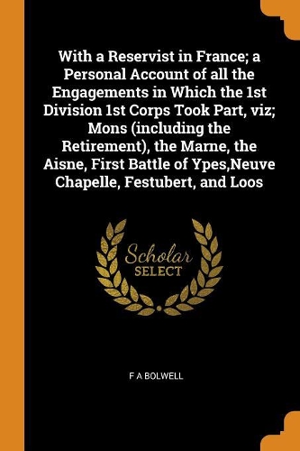 With a Reservist in France; A Personal Account of All the Engagements in Which the 1st Division 1st Corps Took Part, Viz; Mons (Including the Retirement), the Marne, the Aisne, First Battle of Ypes, Neuve Chapelle, Festubert, and Loos