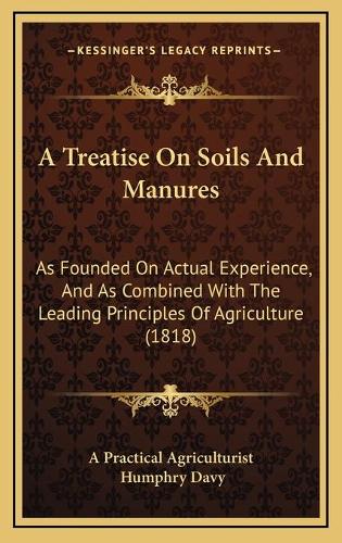 A Treatise On Soils And Manures: As Founded On Actual Experience, And As Combined With The Leading Principles Of Agriculture (1818)