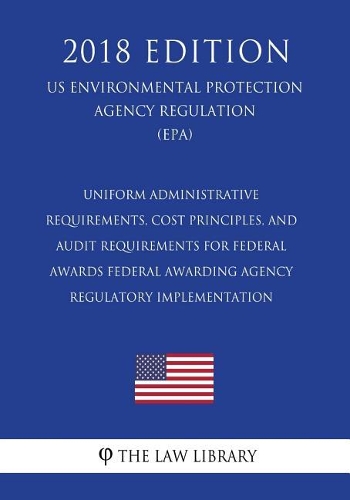 Uniform Administrative Requirements, Cost Principles, and Audit Requirements for Federal Awards - Federal Awarding Agency Regulatory Implementation (US Environmental Protection Agency Regulation) (EPA) (2018 Edition)