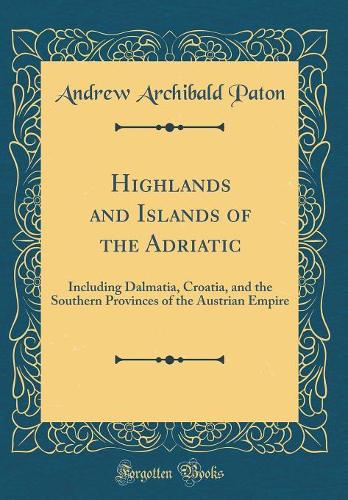 Highlands and Islands of the Adriatic: Including Dalmatia, Croatia, and the Southern Provinces of the Austrian Empire (Classic Reprint)