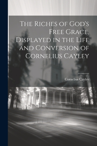 The Riches of God's Free Grace, Displayed in the Life and Conversion of Cornelius Cayley