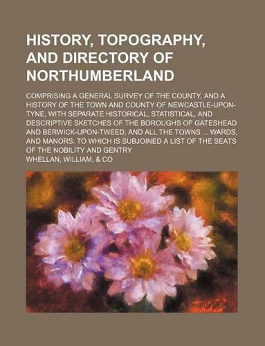 History, Topography, and Directory of Northumberland; Comprising a General Survey of the County, and a History of the Town and County of Newcastle-Upon-Tyne, with Separate Historical, Statistical, and Descriptive Sketches of the Boroughs of Gateshe