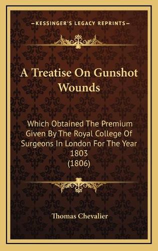 A Treatise On Gunshot Wounds: Which Obtained The Premium Given By The Royal College Of Surgeons In London For The Year 1803 (1806)