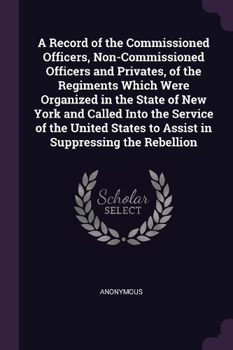 A Record of the Commissioned Officers, Non-Commissioned Officers and Privates, of the Regiments Which Were Organized in the State of New York and Called Into the Service of the United States to Assist in Suppressing the Rebellion