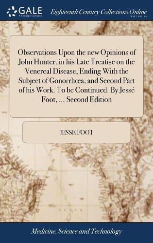 Observations Upon the New Opinions of John Hunter, in His Late Treatise on the Venereal Disease, Ending with the Subject of Gonorrhoea, and Second Part of His Work. to Be Continued. by Jessé Foot, ... Second Edition