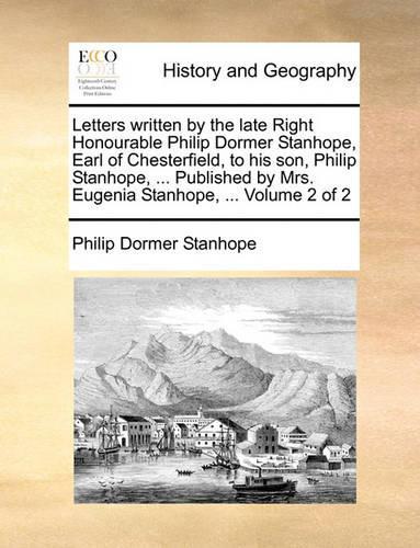 Letters Written by the Late Right Honourable Philip Dormer Stanhope, Earl of Chesterfield, to His Son, Philip Stanhope, ... Published by Mrs. Eugenia Stanhope, ... Volume 2 of 2