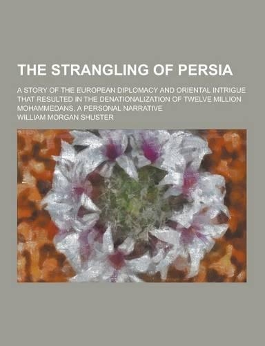 The Strangling of Persia; A Story of the European Diplomacy and Oriental Intrigue That Resulted in the Denationalization of Twelve Million Mohammedans