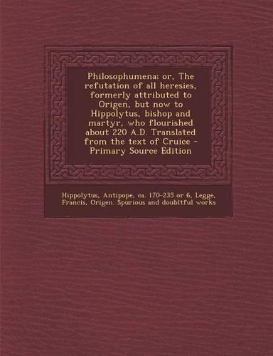 Philosophumena; Or, the Refutation of All Heresies, Formerly Attributed to Origen, But Now to Hippolytus, Bishop and Martyr, Who Flourished about 220 A.D. Translated from the Text of Cruice