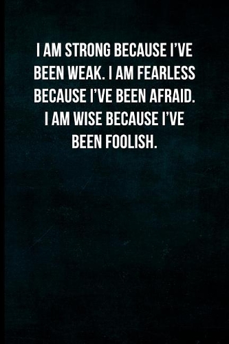 I am strong because I've been weak. I am fearless because I've been afraid. I am wise because I've been foolish.