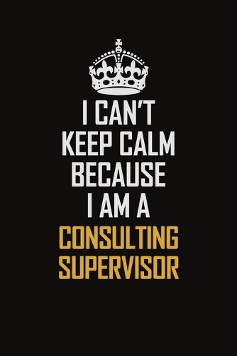 I Can't Keep Calm Because I Am A Consulting Supervisor: Motivational Career Pride Quote 6x9 Blank Lined Job Inspirational Notebook Journal