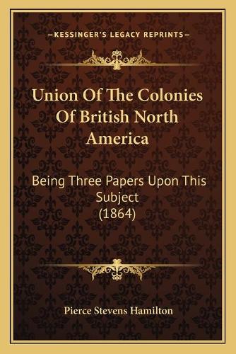 Union Of The Colonies Of British North America: Being Three Papers Upon This Subject (1864)(English)