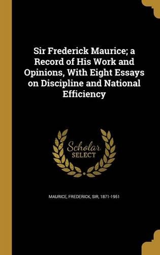 Sir Frederick Maurice; a Record of His Work and Opinions, With Eight Essays on Discipline and National Efficiency