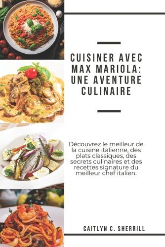 Cuisiner avec Max Mariola: Une aventure culinaire: Découvrez le meilleur de la cuisine italienne, des plats classiques, des secrets culinaires et des recettes signature du mei