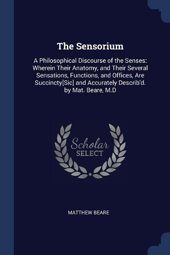 The Sensorium: A Philosophical Discourse of the Senses: Wherein Their Anatomy, and Their Several Sensations, Functions, and Offices, Are Succincty[Sic] and Accurat