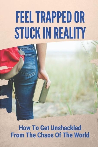 Feel Trapped Or Stuck In Reality: How To Get Unshackled From The Chaos Of The World: Unshackle The Reality That Chains You Down.