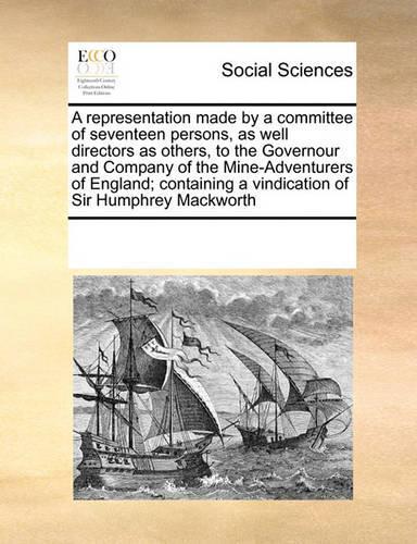 A Representation Made by a Committee of Seventeen Persons, as Well Directors as Others, to the Governour and Company of the Mine-Adventurers of England; Containing a Vindication of Sir Humphrey Mackworth: (English)