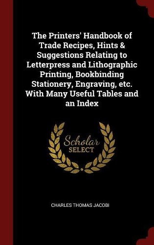 The Printers' Handbook of Trade Recipes, Hints & Suggestions Relating to Letterpress and Lithographic Printing, Bookbinding Stationery, Engraving, etc. With Many Useful Tables and an Index