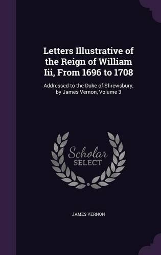 Letters Illustrative of the Reign of William Iii, From 1696 to 1708: Addressed to the Duke of Shrewsbury, by James Vernon, Volume 3(English)