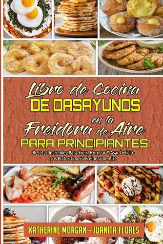 Libro De Cocina De Desayunos En La Freidora De Aire Para Principiantes: Recetas Increíbles Para Freír, Hornear Y Asar Deliciosos Platos Con Su Freidora De Aire (Air Fryer Breakfast Cookbook for Beginners) (Spanish Editio