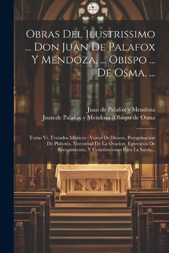 Obras Del Ilustrissimo ... Don Juan De Palafox Y Mendoza, ... Obispo ... De Osma, ...: Tomo Vi, Tratados Misticos: Varon De Deseos, Peregrinacion De Philotéa, Necesidad De La Oracion, Egercicios De Recogimiento, Y Constituciones Para L