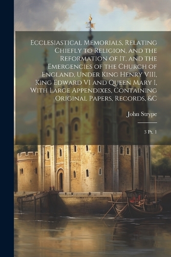 Ecclesiastical Memorials, Relating Chiefly to Religion, and the Reformation of it, and the Emergencies of the Church of England, Under King Henry VIII, King Edward VI and Queen Mary I, With Large Appendixes, Containing Original Papers, Records, &c: 3 pt. 1