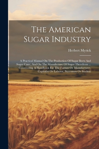 American Sugar Industry: A Practical Manual On The Production Of Sugar Beets And Sugar Cane, And On The Manufacture Of Sugar Therefrom ... Constituting A Handbook For The Fa