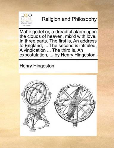 Mahir Godel Or, a Dreadful Alarm Upon the Clouds of Heaven, Mix'd with Love. in Three Parts. the First Is, an Address to England, ... the Second Is Intituled, a Vindication ... the Third Is, an Expostulation, ... by Henry Hingeston.: (English)