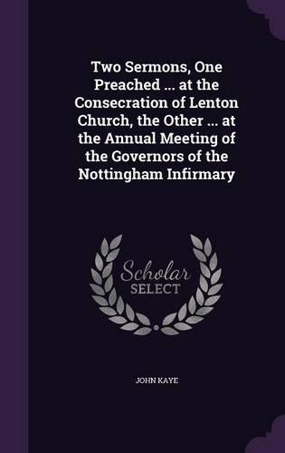 Two Sermons, One Preached ... at the Consecration of Lenton Church, the Other ... at the Annual Meeting of the Governors of the Nottingham Infirmary: (English)