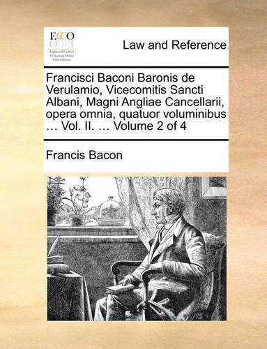 Francisci Baconi Baronis de Verulamio, Vicecomitis Sancti Albani, Magni Angliae Cancellarii, Opera Omnia, Quatuor Voluminibus ... Vol. II. ... Volume 2 of 4