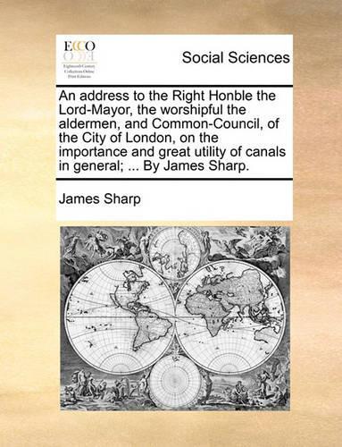 An Address to the Right Honble the Lord-Mayor, the Worshipful the Aldermen, and Common-Council, of the City of London, on the Importance and Great Utility of Canals in General; ... by James Sharp.