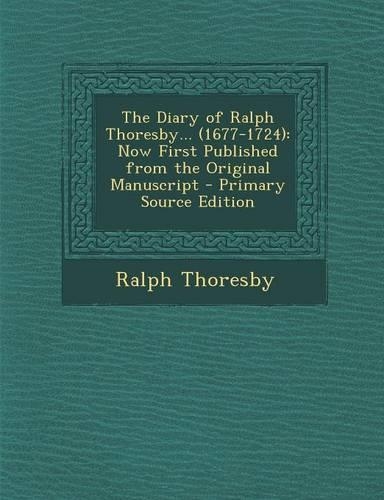 The Diary of Ralph Thoresby... (1677-1724): Now First Published from the Original Manuscript