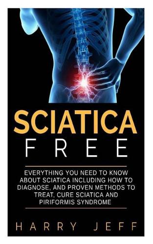 Sciatica Free: Everything You Need to Know about Sciatica Including How to Diagnose, and Proven Methods to Treat, Cure Sciatica and Piriformis Syndrome