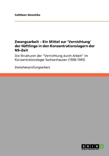 Zwangsarbeit - Ein Mittel zur 'Vernichtung' der Häftlinge in den Konzentrationslagern der NS-Zeit: Die Strukturen der "Vernichtung durch Arbeit" im Konzentrationslager Sachsenhausen (1936-1945)(German)