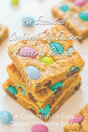 An Essential Cookbook Of Easter Desserts Recipes: A Collection Of Easy Dessert Ideas For Easter: Easter Day Desserts