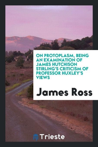 On Protoplasm, Being an Examination of James Hutchison Stirling's Criticism of Professor Huxley's Views