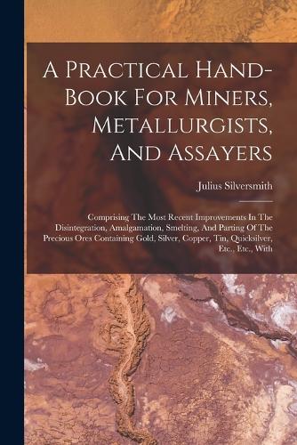 Practical Hand-book For Miners, Metallurgists, And Assayers: Comprising The Most Recent Improvements In The Disintegration, Amalgamation, Smelting, And Parting Of The Precious Ores Containing Gold, Silver, Cop